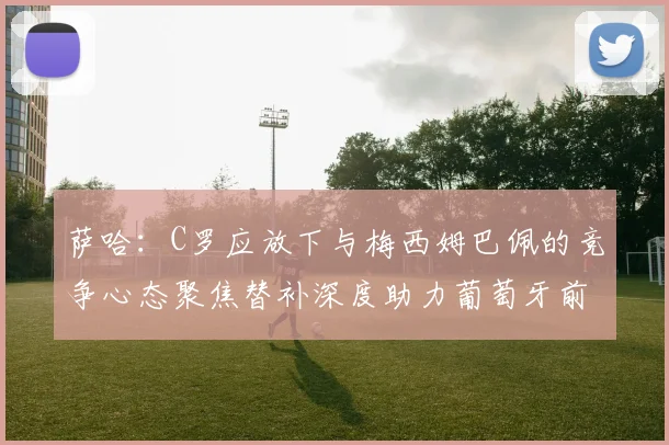 萨哈：C罗应放下与梅西姆巴佩的竞争心态聚焦替补深度助力葡萄牙前行